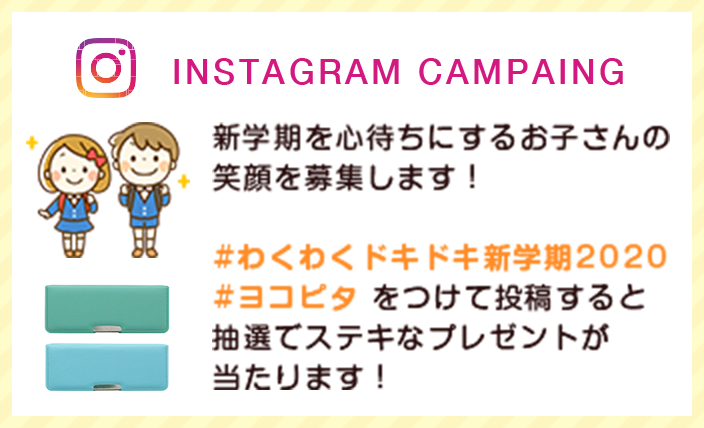 INSTAGRAM CAMPAING 新学期を心待ちにするお子さんの笑顔を募集します！#わくわくドキドキ新学期2020 #ヨコピタ をつけて投稿すると抽選でステキなプレゼントが当たります！