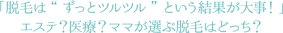 「脱毛は“ずっとツルツル”という結果が大事！」エステ？医療？ママが選ぶ脱毛はどっち？