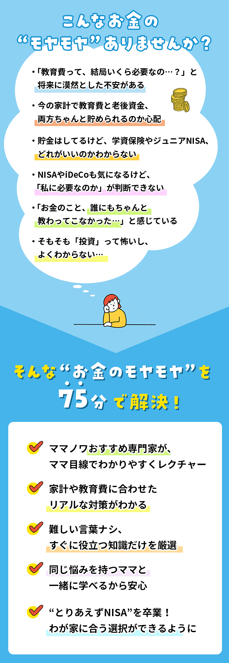 ・「教育費って、結局いくら必要なの…？」と将来に漠然とした不安がある ・今の家計で教育費と老後資金、両方ちゃんと貯められるのか心配 ・貯金はしてるけど、学資保険やジュニアNISA、どれがいいのかわからない ・NISAやiDeCoも気になるけど、「私に必要なのか」が判断できない ・「お金のこと、誰にもちゃんと教わってこなかった…」と感じている ・そもそも「投資」って怖いし、よくわからない…そんな“お金のモヤモヤ”を75分で解決！