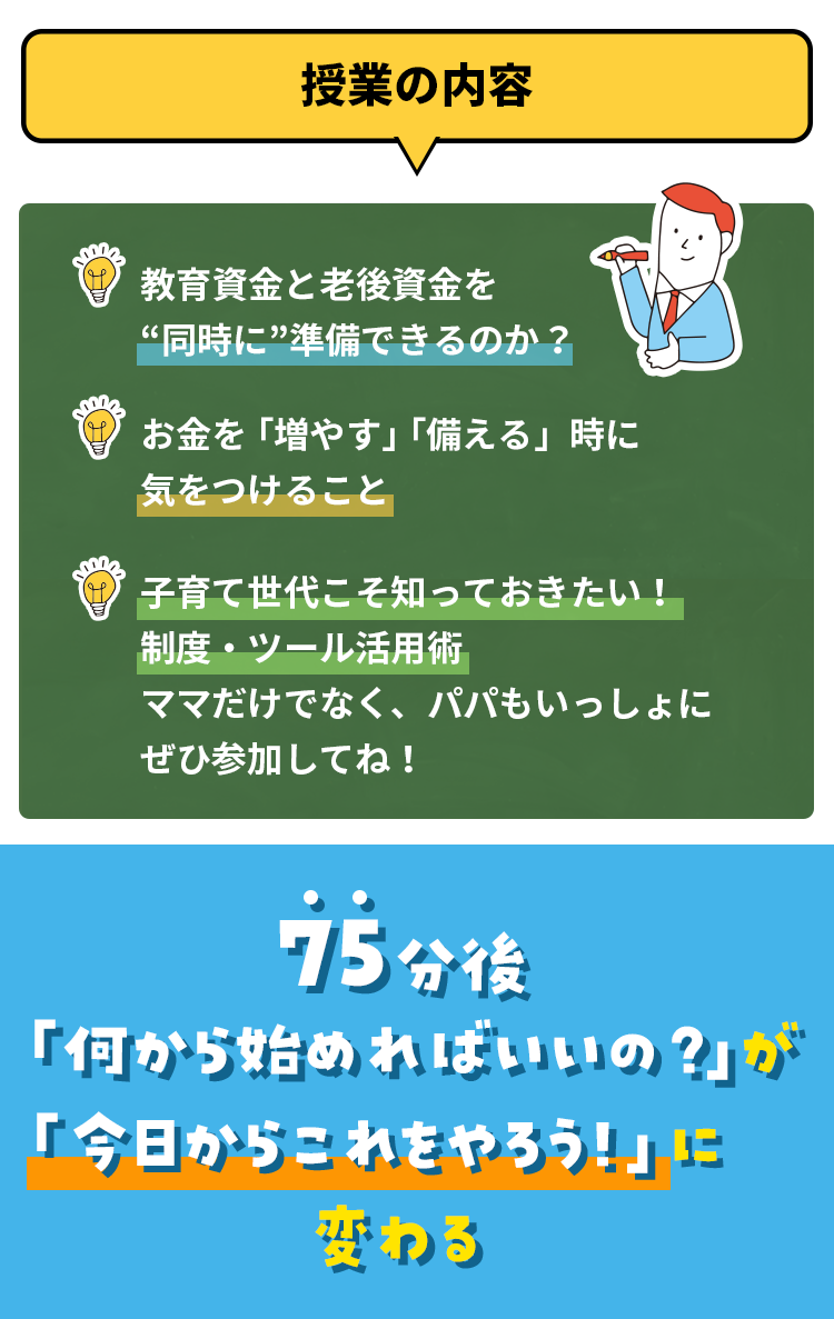 授業の内容 教育資金と老後資金を“同時に”準備できるのか？ お金を「増やす」「備える」時に気をつけること 子育て世代こそ知っておきたい！制度・ツール活用術ママだけでなく、パパもいっしょにぜひ参加してね！