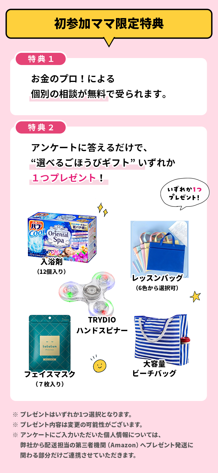 初参加ママ限定特典 特典1 お金のプロ！による個別の相談が無料で受られます。 特典2 アンケートに答えるだけで、“選べるごほうびギフト”いずれか１つプレゼント！