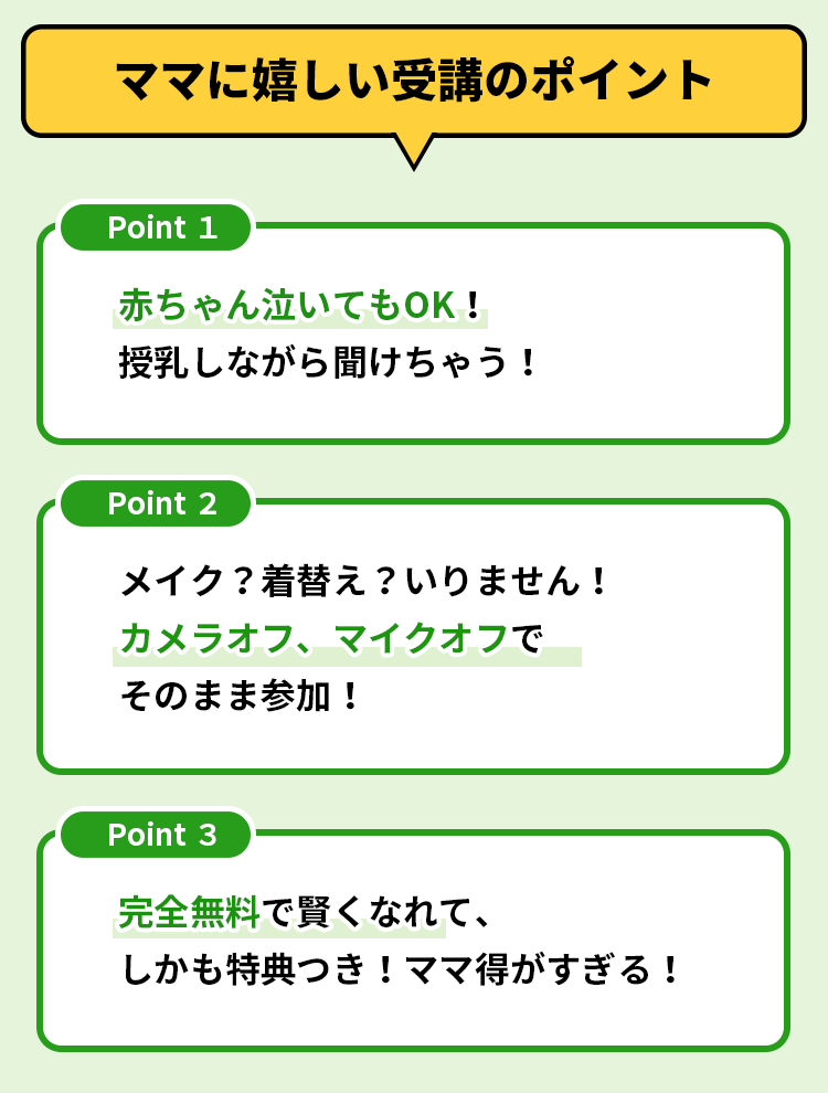ママに嬉しい受講のポイント 赤ちゃん泣いてもOK！授乳しながら聞けちゃう！ メイク？着替え？いりません！ カメラオフ、マイクオフでそのまま参加！ 完全無料で賢くなれて、しかも特典つき！ママ得がすぎる！