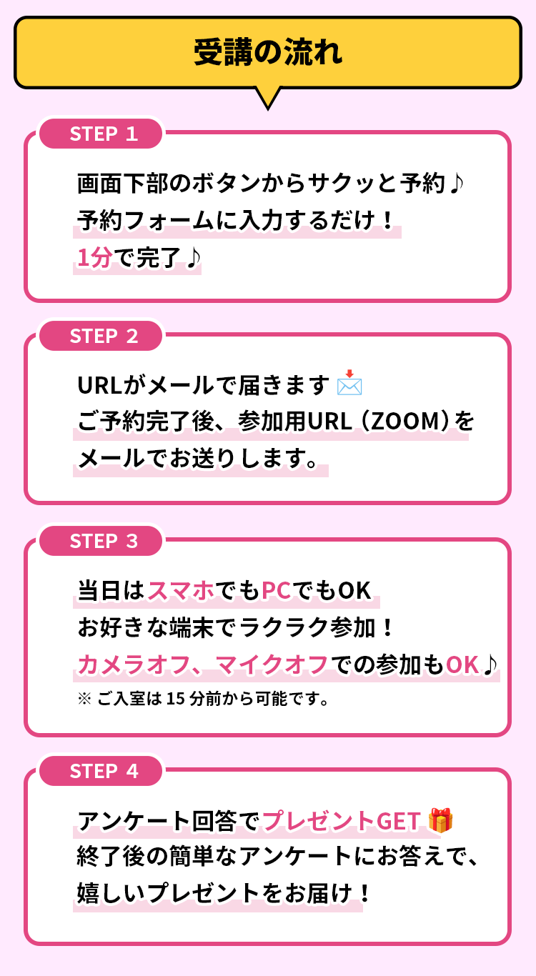 受講の流れ 画面下部のボタンからサクッと予約♪予約フォームに入力するだけ！1分で完了♪ URLがメールで届きます 📩ご予約完了後、参加用URL（ZOOM）をメールでお送りします。当日はスマホでもPCでもOK お好きな端末でラクラク参加！カメラオフ、マイクオフでの参加もOK♪※ご入室は15分前から可能です。アンケート回答でプレゼントGET 🎁終了後の簡単なアンケートにお答えで、嬉しいプレゼントをお届け！