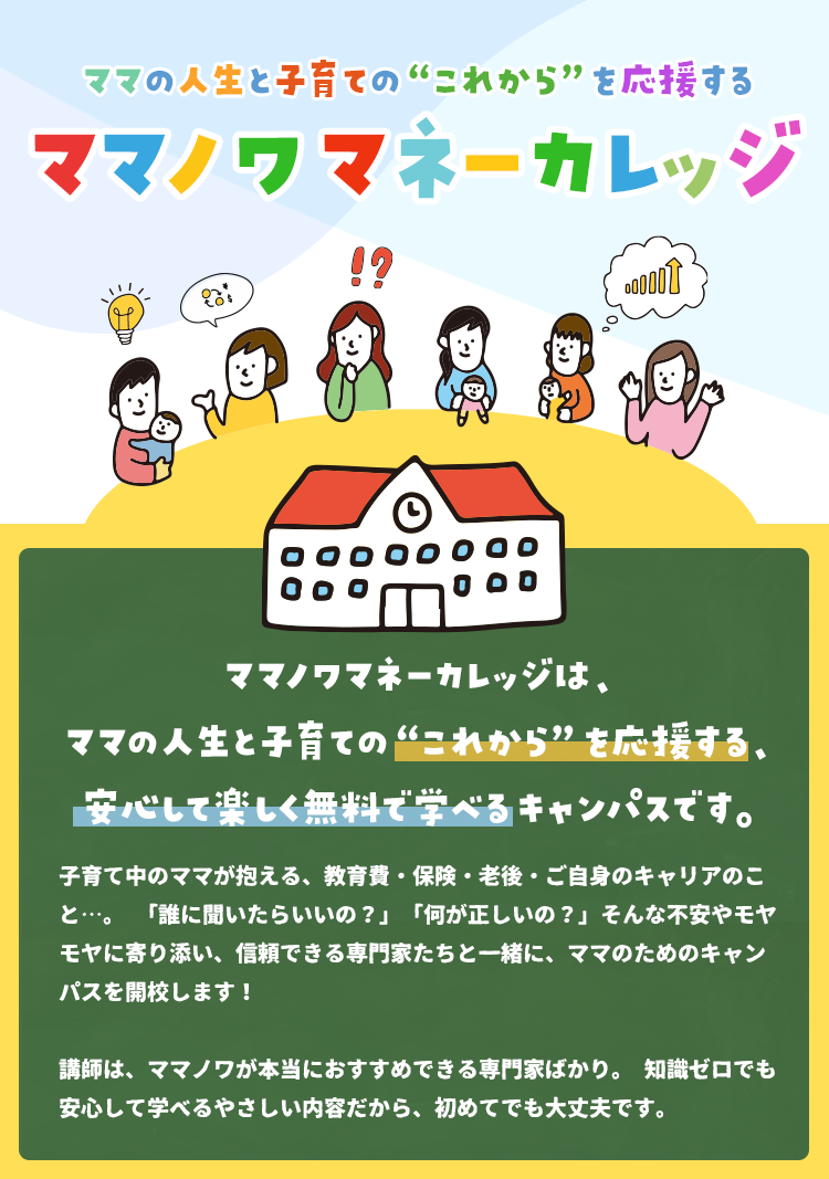 ママノワマネーカレッジは、ママの人生と子育ての“これから”を応援する、安心して楽しく無料で学べるキャンパスです。子育て中のママが抱える、教育費・保険・老後・ご自身のキャリアのこと…。「誰に聞いたらいいの？」「何が正しいの？」そんな不安やモヤモヤに寄り添い、信頼できる専門家たちと一緒に、ママのためのキャンパスを開校します！講師は、ママノワが本当におすすめできる専門家ばかり。知識ゼロでも安心して学べるやさしい内容だから、初めてでも大丈夫です。