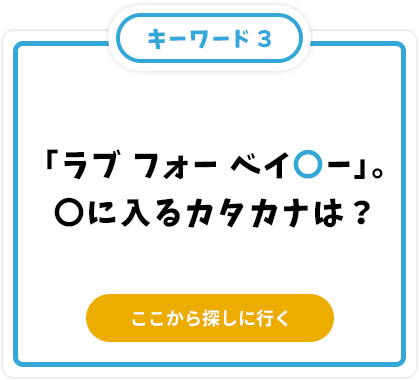 「ラブ フォー ベイ〇ー」。〇に入るカタカナは？