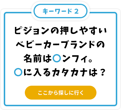 ピジョンの押しやすいベビーカーブランドの名前は〇ンフィ。〇に入るカタカナは？
